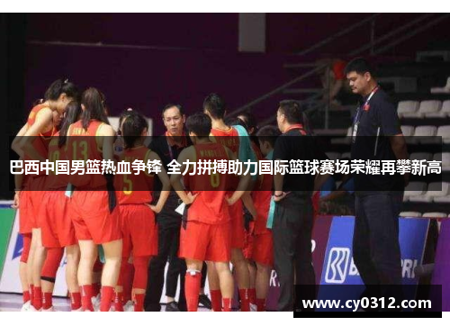 巴西中国男篮热血争锋 全力拼搏助力国际篮球赛场荣耀再攀新高