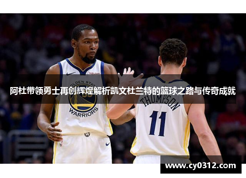 阿杜带领勇士再创辉煌解析凯文杜兰特的篮球之路与传奇成就