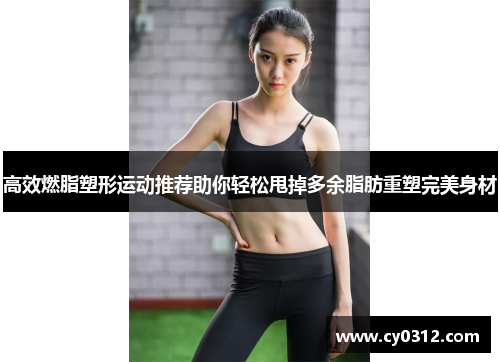 高效燃脂塑形运动推荐助你轻松甩掉多余脂肪重塑完美身材